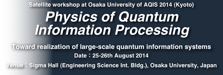 Satellite workshop at Osaka University of AQIS 2014 (Kyoto)
Physics of Quantum 
Information Processing

Toward realization of large-scale quantum information systems
Date：25-26th August 2014
Venue：Sigma Hall (Engineering Science Int. Bldg.), Osaka University, Japan